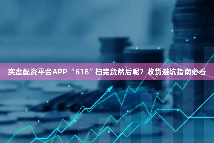 实盘配资平台APP “618”扫完货然后呢？收货避坑指南必看