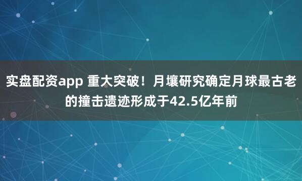 实盘配资app 重大突破!月壤研究确定月球最古老的撞击遗迹形成于42.5亿年前