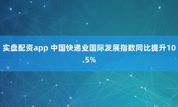 实盘配资app 中国快递业国际发展指数同比提升10.5%
