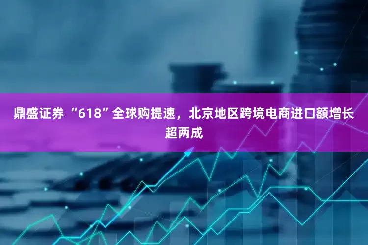 鼎盛证券 “618”全球购提速，北京地区跨境电商进口额增长超两成
