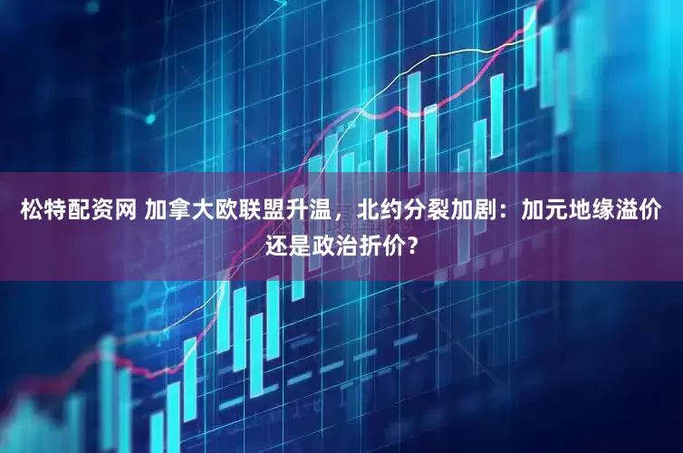 松特配资网 加拿大欧联盟升温，北约分裂加剧：加元地缘溢价还是政治折价？