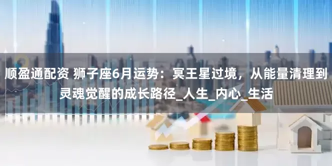 顺盈通配资 狮子座6月运势：冥王星过境，从能量清理到灵魂觉醒的成长路径_人生_内心_生活
