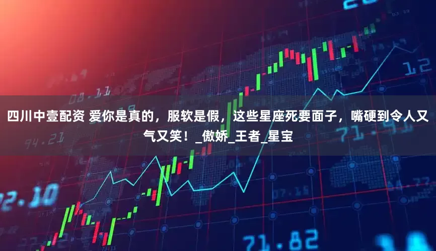 四川中壹配资 爱你是真的，服软是假，这些星座死要面子，嘴硬到令人又气又笑！_傲娇_王者_星宝