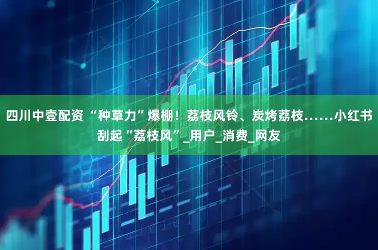 四川中壹配资 “种草力”爆棚！荔枝风铃、炭烤荔枝……小红书刮起“荔枝风”_用户_消费_网友