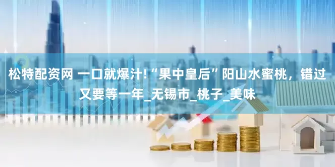 松特配资网 一口就爆汁!“果中皇后”阳山水蜜桃，错过又要等一年_无锡市_桃子_美味