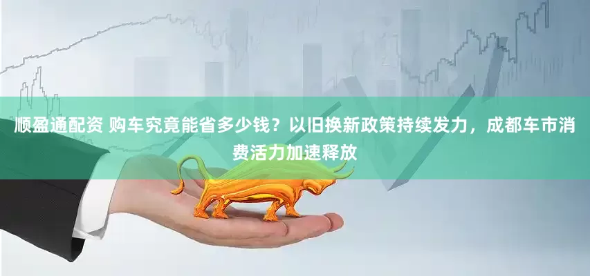 顺盈通配资 购车究竟能省多少钱？以旧换新政策持续发力，成都车市消费活力加速释放