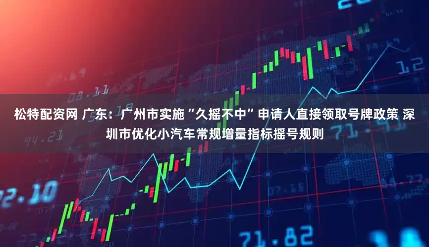 松特配资网 广东：广州市实施“久摇不中”申请人直接领取号牌政策 深圳市优化小汽车常规增量指标摇号规则