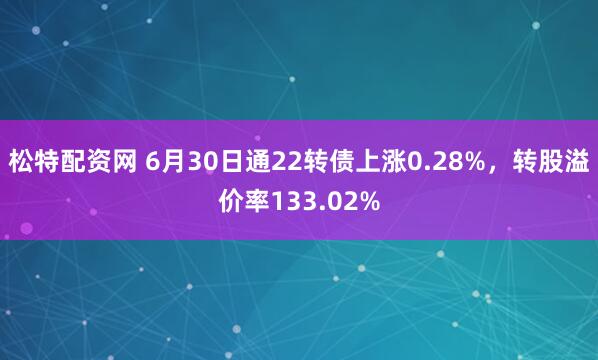 松特配资网 6月30日通22转债上涨0.28%，转股溢价率133.02%