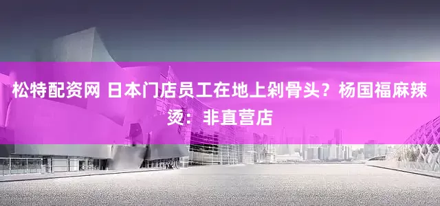 松特配资网 日本门店员工在地上剁骨头？杨国福麻辣烫：非直营店