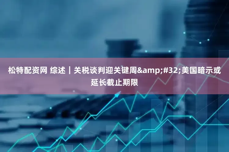 松特配资网 综述｜关税谈判迎关键周&#32;美国暗示或延长截止期限