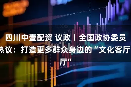 四川中壹配资 议政丨全国政协委员热议：打造更多群众身边的“文化客厅”