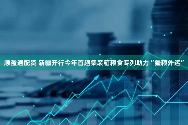 顺盈通配资 新疆开行今年首趟集装箱粮食专列助力“疆粮外运”
