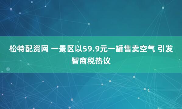 松特配资网 一景区以59.9元一罐售卖空气 引发智商税热议