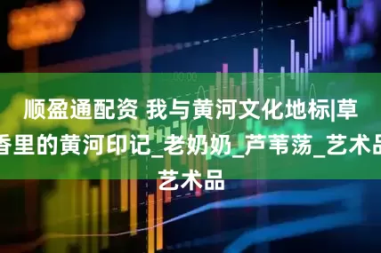 顺盈通配资 我与黄河文化地标|草香里的黄河印记_老奶奶_芦苇荡_艺术品