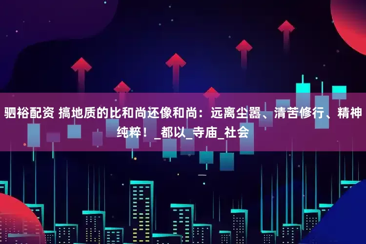 驷裕配资 搞地质的比和尚还像和尚：远离尘嚣、清苦修行、精神纯粹！_都以_寺庙_社会