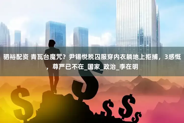 驷裕配资 青瓦台魔咒？尹锡悦脱囚服穿内衣躺地上拒捕，3感慨，尊严已不在_国家_政治_李在明