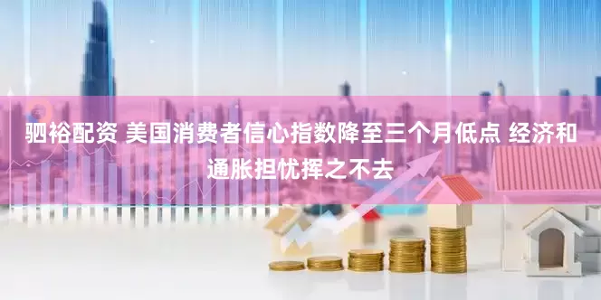 驷裕配资 美国消费者信心指数降至三个月低点 经济和通胀担忧挥之不去