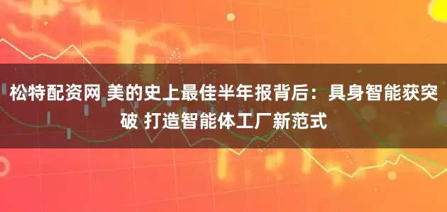 松特配资网 美的史上最佳半年报背后：具身智能获突破 打造智能体工厂新范式