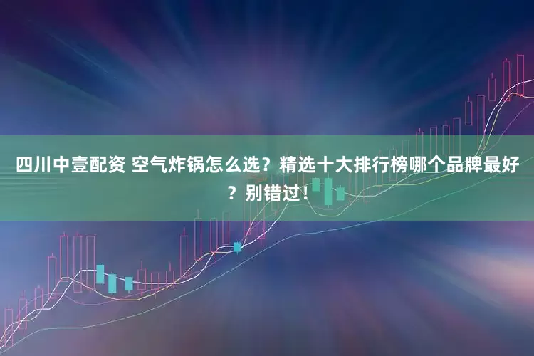 四川中壹配资 空气炸锅怎么选?精选十大排行榜哪个品牌最好?别错过!